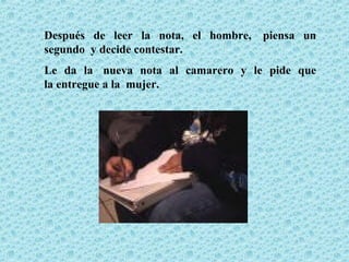 Después de leer la nota, el hombre, piensa un
segundo y decide contestar.
Le da la nueva nota al camarero y le pide que
la entregue a la mujer.
 