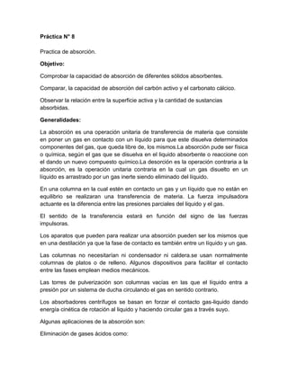 Práctica N° 8

Practica de absorción.

Objetivo:

Comprobar la capacidad de absorción de diferentes sólidos absorbentes.

Comparar, la capacidad de absorción del carbón activo y el carbonato cálcico.

Observar la relación entre la superficie activa y la cantidad de sustancias
absorbidas.

Generalidades:

La absorción es una operación unitaria de transferencia de materia que consiste
en poner un gas en contacto con un líquido para que este disuelva determinados
componentes del gas, que queda libre de, los mismos.La absorción pude ser física
o química, según el gas que se disuelva en el liquido absorbente o reaccione con
el dando un nuevo compuesto químico.La desorción es la operación contraria a la
absorción, es la operación unitaria contraria en la cual un gas disuelto en un
líquido es arrastrado por un gas inerte siendo eliminado del líquido.

En una columna en la cual estén en contacto un gas y un líquido que no están en
equilibrio se realizaran una transferencia de materia. La fuerza impulsadora
actuante es la diferencia entre las presiones parciales del liquido y el gas.

El sentido de la transferencia estará en función del signo de las fuerzas
impulsoras.

Los aparatos que pueden para realizar una absorción pueden ser los mismos que
en una destilación ya que la fase de contacto es también entre un líquido y un gas.

Las columnas no necesitarían ni condensador ni caldera.se usan normalmente
columnas de platos o de relleno. Algunos dispositivos para facilitar el contacto
entre las fases emplean medios mecánicos.

Las torres de pulverización son columnas vacías en las que el líquido entra a
presión por un sistema de ducha circulando el gas en sentido contrario.

Los absorbadores centrífugos se basan en forzar el contacto gas-liquido dando
energía cinética de rotación al liquido y haciendo circular gas a través suyo.

Algunas aplicaciones de la absorción son:

Eliminación de gases ácidos como:
 