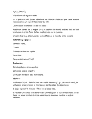 H2SO4, CO2SO2.

Preparación del agua de seltz.

En la práctica para poder determinar la cantidad absorbida por cada material
necesitaremos un espectrofotómetro UV-VIS.

Los métodos de análisis son de dos tipos:

Absorción: dentro de la región UV y V usamos el mismo aparato para las dos
longitudes de onda. Parte de la e es absorbida por la muestra.

Emisión: la e llega a la muestra y se modifica que la muestra emite energía.

Materiales y equipos:

Varilla de vidrio.

Cubeta.

Embudo de filtración rápida.

Papel filtro.

Espectrofotómetro UV-VIS

Sustancias:

Carbón activo en grano y polvo.

Carbonato cálcico en polvo.

Disolución diluida de azul de metileno.

Técnica:

1.-Introducir 20 ml., de disolución de azul de metileno y 1 gr., de carbón activo, en
un tubo de ensaye repetir el mismo paso con las otras dos soluciones:

2.-Dejar reposar 15 minutos y filtrar con el papel filtro.

3.-Realizar un barrido en la zona visible (360-600) con el espectrofotómetro con el
fin de ver a que longitud de onda presenta una absorción máxima el azul de
metileno.
 