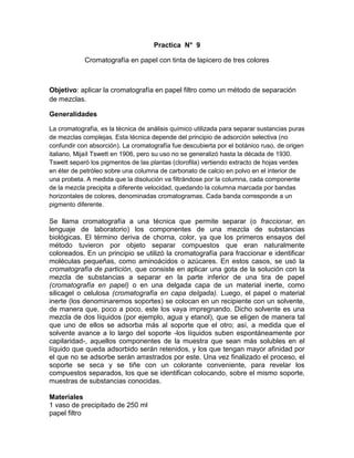 Practica N° 9

            Cromatografía en papel con tinta de lapicero de tres colores



Objetivo: aplicar la cromatografía en papel filtro como un método de separación
de mezclas.

Generalidades

La cromatografía, es la técnica de análisis químico utilizada para separar sustancias puras
de mezclas complejas. Esta técnica depende del principio de adsorción selectiva (no
confundir con absorción). La cromatografía fue descubierta por el botánico ruso, de origen
italiano, Mijaíl Tswett en 1906, pero su uso no se generalizó hasta la década de 1930.
Tswett separó los pigmentos de las plantas (clorofila) vertiendo extracto de hojas verdes
en éter de petróleo sobre una columna de carbonato de calcio en polvo en el interior de
una probeta. A medida que la disolución va filtrándose por la columna, cada componente
de la mezcla precipita a diferente velocidad, quedando la columna marcada por bandas
horizontales de colores, denominadas cromatogramas. Cada banda corresponde a un
pigmento diferente.

Se llama cromatografía a una técnica que permite separar (o fraccionar, en
lenguaje de laboratorio) los componentes de una mezcla de substancias
biológicas. El término deriva de chorna, color, ya que los primeros ensayos del
método tuvieron por objeto separar compuestos que eran naturalmente
coloreados. En un principio se utilizó la cromatografía para fraccionar e identificar
moléculas pequeñas, como aminoácidos o azúcares. En estos casos, se usó la
cromatografía de partición, que consiste en aplicar una gota de la solución con la
mezcla de substancias a separar en la parte inferior de una tira de papel
(cromatografía en papel) o en una delgada capa de un material inerte, como
silicagel o celulosa (cromatografía en capa delgada). Luego, el papel o material
inerte (los denominaremos soportes) se colocan en un recipiente con un solvente,
de manera que, poco a poco, este los vaya impregnando. Dicho solvente es una
mezcla de dos líquidos (por ejemplo, agua y etanol), que se eligen de manera tal
que uno de ellos se adsorba más al soporte que el otro; así, a medida que el
solvente avance a lo largo del soporte -los líquidos suben espontáneamente por
capilaridad-, aquellos componentes de la muestra que sean más solubles en el
líquido que queda adsorbido serán retenidos, y los que tengan mayor afinidad por
el que no se adsorbe serán arrastrados por este. Una vez finalizado el proceso, el
soporte se seca y se tiñe con un colorante conveniente, para revelar los
compuestos separados, los que se identifican colocando, sobre el mismo soporte,
muestras de substancias conocidas.

Materiales
1 vaso de precipitado de 250 ml
papel filtro
 