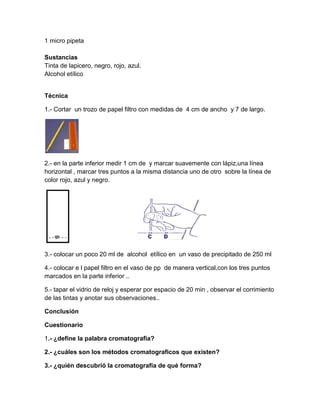 1 micro pipeta

Sustancias
Tinta de lapicero, negro, rojo, azul.
Alcohol etílico


Técnica

1.- Cortar un trozo de papel filtro con medidas de 4 cm de ancho y 7 de largo.




2.- en la parte inferior medir 1 cm de y marcar suavemente con lápiz,una línea
horizontal , marcar tres puntos a la misma distancia uno de otro sobre la línea de
color rojo, azul y negro.




3.- colocar un poco 20 ml de alcohol etílico en un vaso de precipitado de 250 ml

4.- colocar e l papel filtro en el vaso de pp de manera vertical,con los tres puntos
marcados en la parte inferior ..

5.- tapar el vidrio de reloj y esperar por espacio de 20 min , observar el corrimiento
de las tintas y anotar sus observaciones..

Conclusión

Cuestionario

1.- ¿define la palabra cromatografía?

2.- ¿cuáles son los métodos cromatograficos que existen?

3.- ¿quién descubrió la cromatografía de qué forma?
 