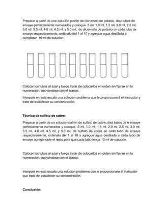 Preparar a partir de una solución patrón de dicromato de potasio, diez tubos de
ensaye perfectamente numerados y coloque .5 ml, 1.0 ml, 1.5 ml, 2.0 ml, 2.5 ml,
3.0 ml, 3.5 ml, 4.0 ml, 4.5 ml, y 5.0 ml, de dicromato de potasio en cado tubo de
ensaye respectivamente, ordénalo del 1 al 10 y agregue agua destilada a
completar 10 ml de solución.




Colocar los tubos al azar y luego tratar de colocarlos en orden sin fijarse en la
numeración, apoyándose con el blanco.

Interpole en esta escala una solución problema que le proporcionará el instructor y
trate de establecer su concentración.



Técnica de sulfato de cobre:

Preparar a partir de un solución patrón de sulfato de cobre, diez tubos de e ensaye
perfectamente numerados y coloque .5 ml, 1.0 ml, 1.5 ml, 2.0 ml, 2.5 ml, 3.0 ml,
3.5 ml, 4.0 ml, 4.5 ml, y 5.0 ml, de sulfato de cobre en cado tubo de ensaye
respectivamente, ordénalo del 1 al 10 y agregue agua destilada a cada tubo de
ensaye agregándole el resto para que cada tubo tenga 10 ml de solución.



Colocar los tubos al azar y luego tratar de colocarlos en orden sin fijarse en la
numeración, apoyándose con el blanco.



Interpole en esta escala una solución problema que le proporcionara el instructor
que trate de establecer su concentración.



Conclusión:
 