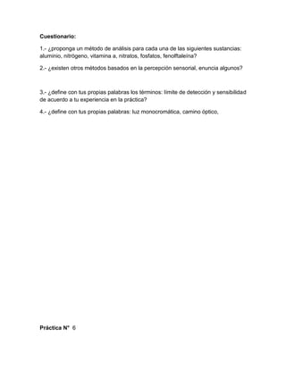 Cuestionario:

1.- ¿proponga un método de análisis para cada una de las siguientes sustancias:
aluminio, nitrógeno, vitamina a, nitratos, fosfatos, fenolftaleína?

2.- ¿existen otros métodos basados en la percepción sensorial, enuncia algunos?



3.- ¿define con tus propias palabras los términos: límite de detección y sensibilidad
de acuerdo a tu experiencia en la práctica?

4.- ¿define con tus propias palabras: luz monocromática, camino óptico,




Práctica N° 6
 