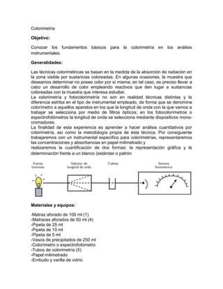 Colorimetría

Objetivo:

Conocer los fundamentos básicos para la colorimetría en los análisis
instrumentales.

Generalidades:

Las técnicas colorimétricas se basan en la medida de la absorción de radiación en
la zona visible por sustancias coloreadas. En algunas ocasiones, la muestra que
deseamos determinar no posee color por sí misma; en tal caso, es preciso llevar a
cabo un desarrollo de color empleando reactivos que den lugar a sustancias
coloreadas con la muestra que interesa estudiar.
La colorimetría y fotocolorimetría no son en realidad técnicas distintas y la
diferencia estriba en el tipo de instrumental empleado, de forma que se denomina
colorímetro a aquellos aparatos en los que la longitud de onda con la que vamos a
trabajar se selecciona por medio de filtros ópticos; en los fotocolorímetros o
espectrofotómetros la longitud de onda se selecciona mediante dispositivos mono-
cromadores.
La finalidad de esta experiencia es aprender a hacer análisis cuantitativos por
colorimetría, así como la metodología propia de ésta técnica. Por consiguiente
trabajaremos con un instrumental específico para colorimetrías, representaremos
las concentraciones y absorbancias en papel milimetrado y
realizaremos la cuantificación de dos formas: la representación gráfica y la
determinación frente a un blanco (estándar o patrón




Materiales y equipos:

-Matraz aforado de 100 ml (1)
-Matraces aforados de 50 ml (4)
-Pipeta de 25 ml
-Pipeta de 10 ml
-Pipeta de 5 ml
-Vasos de precipitados de 250 ml
-Colorímetro o espectrofotómetro
-Tubos de colorimetría (5)
-Papel milimetrado
-Embudo y varilla de vidrio
 