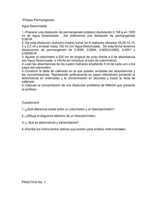-Potasio Permanganato
Agua Desionizada
1.-Preparar una disolución de permanganato potásico disolviendo 0,158 g en 1000
ml de Agua Desionizada . Así obtenemos una disolución de permanganato
0,001M.
2.-De esta disolución (solución madre) tomar en 6 matraces aforados 25,20,15,10,
5 y 2,5 ml y enrasar hasta 100 ml con Agua Desionizada . De esta forma tenemos
disoluciones de permanganato de 0.0005, 0.0004, 0.0003,0.0002, 0.0001 y
0,00005 M.
3.-Ajustar el colorímetro a 525 nm de longitud de onda (frente a 0 de absorbancia
con Agua Desionizada e infinito sin introducir el tubo de colorimetría).
4.-Leer las absorbancias de los cuatro matraces añadiendo 5 ml de cada uno a los
tubos del colorímetro.
5.-Construir la tabla de calibrado en la que queden anotadas las absorbancias y
las concentraciones. Representar gráficamente en papel milimetrado poniendo la
absorbancia en ordenadas y la concentración en abscisas y trazar la recta de
calibrado.
6.-Calcular la concentración de una disolución problema de KMnO4 que presenta
el profesor.



Cuestionario

1.-¿Qué diferencia existe entre un colorímetro y un fotocolorímetro?

2.-¿Dibuja el diagrama eléctrico de un fotocolorímetro.

3.-¿ Que es absorvancia y transmitancia?

4.-Escribe los instrumentos ópticos que existen para análisis instrumentales.




PRACTICA No. 7
 