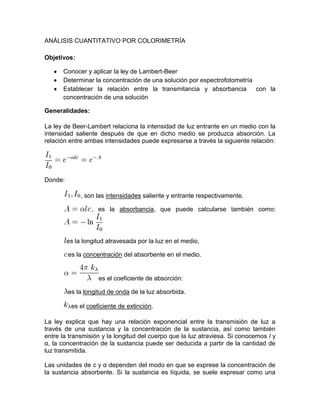 ANÁLISIS CUANTITATIVO POR COLORIMETRÍA

Objetivos:

      Conocer y aplicar la ley de Lambert-Beer
      Determinar la concentración de una solución por espectrofotometría
      Establecer la relación entre la transmitancia y absorbancia con la
      concentración de una solución

Generalidades:

La ley de Beer-Lambert relaciona la intensidad de luz entrante en un medio con la
intensidad saliente después de que en dicho medio se produzca absorción. La
relación entre ambas intensidades puede expresarse a través la siguiente relación:




Donde:

              , son las intensidades saliente y entrante respectivamente.

                  , es la absorbancia, que puede calcularse también como:




         es la longitud atravesada por la luz en el medio,

         es la concentración del absorbente en el medio.


                    es el coeficiente de absorción:

         es la longitud de onda de la luz absorbida.

          es el coeficiente de extinción.

La ley explica que hay una relación exponencial entre la transmisión de luz a
través de una sustancia y la concentración de la sustancia, así como también
entre la transmisión y la longitud del cuerpo que la luz atraviesa. Si conocemos l y
α, la concentración de la sustancia puede ser deducida a partir de la cantidad de
luz transmitida.

Las unidades de c y α dependen del modo en que se exprese la concentración de
la sustancia absorbente. Si la sustancia es líquida, se suele expresar como una
 