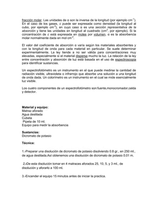 fracción molar. Las unidades de α son la inversa de la longitud (por ejemplo cm -1).
En el caso de los gases, c puede ser expresada como densidad (la longitud al
cubo, por ejemplo cm-3), en cuyo caso α es una sección representativa de la
absorción y tiene las unidades en longitud al cuadrado (cm 2, por ejemplo). Si la
concentración de c está expresada en moles por volumen, α es la absorbencia
molar normalmente dada en mol cm-2.

El valor del coeficiente de absorción α varía según los materiales absorbentes y
con la longitud de onda para cada material en particular. Se suele determinar
experimentalmente. La ley tiende a no ser válida para concentraciones muy
elevadas, especialmente si el material dispersa mucho la luz. La relación de la ley
entre concentración y absorción de luz está basada en el uso de espectroscopia
para identificar sustancias.

Un espectrofotómetro es un instrumento en el que puede medirse la cantidad de
radiación visible, ultravioleta o infrarrojo que absorbe una solución a una longitud
de onda dada. Un colorímetro es un instrumento en el cual se mide esencialmente
luz visible.

Los cuatro componentes de un espectrofotómetro son:fuente,monocromador,celda
y detector.



Material y equipo:
Matraz aforado
Agua destilada
Cubeta
Pipeta de 10 ml.
Equipo para medir la absorbencia

Sustancias:
Dicromato de potasio

Técnica:

1.-Preparar una disolución de dicromato de potasio disolviendo 0.8 gr., en 250 ml.,
de agua destilada.Así obtenemos una disolución de dicromato de potasio 0.01 m.

 2.-De esta disolución tomar en 4 matraces aforados 25, 10, 5, y 3 ml., de
disolución y aforarlo a 100 ml.

3.-Encender el equipo 15 minutos antes de iniciar la practica.
 