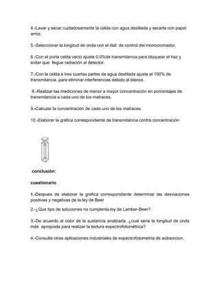 4.-Lavar y secar cuidadosamente la celda con agua destilada y secarla con papel
arroz.

5.-Seleccionar la longitud de onda con el dial de control del monocromador.

6.-Con el porta celda vacio ajuste 0.0%de transmitancia para bloquear el haz y
evitar que llegue radiación al detector.

7.-Con la celda a tres cuartas partes de agua destilada ajuste el 100% de
transmitancia ,para eliminar interferencias debido al blanco.

 8.-Realizar las mediciones de menor a mayor concentración en porcentajes de
transmitancia a cada uno de los matraces.

9.-Calcular la concentración de cada uno de los matraces.

10.-Elaborar la grafica correspondiente de transmitancia contra concentración




conclusión:

cuestionario

1.-Despues de elaborar la grafica correspondiente determinar las desviaciones
positivas y negativas de la ley de Beer

2.-¿Que tipo de soluciones no cumplenla ley de Lamber-Beer?

3.-De acuerdo al color de la sustancia analizada .¿cual seria la longitud de onda
más apropiada para realizar la lectura espectrofotométrica?

4.-Consulta otras aplicaciones industriales de espectrofotometría de aobsorcion.
 