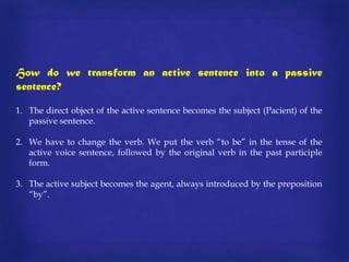 How do we transform an active sentence into a passive
sentence?
1. The direct object of the active sentence becomes the subject (Pacient) of the
passive sentence.

2. We have to change the verb. We put the verb “to be” in the tense of the
active voice sentence, followed by the original verb in the past participle
form.
3. The active subject becomes the agent, always introduced by the preposition
“by”.

 