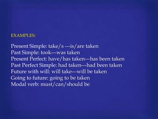 EXAMPLES:

Present Simple: take/s ---is/are taken
Past Simple: took---was taken
Present Perfect: have/has taken---has been taken
Past Perfect Simple: had taken---had been taken
Future with will: will take---will be taken
Going to future: going to be taken
Modal verb: must/can/should be

 