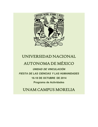 UNIVERSIDAD NACIONAL 
AUTONOMA DE MÉXICO 
UNIDAD DE VINCULACIÓN 
FIESTA DE LAS CIENCIAS Y LAS HUMANIDADES 
16-18 DE OCTUBRE DE 2014 
Programa de Actividades 
UNAM CAMPUS MORELIA 
 