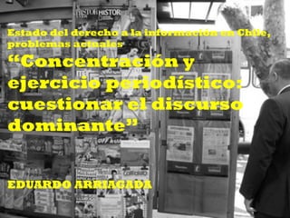Estado del derecho a la información en Chile,
problemas actuales
“Concentración y
ejercicio periodístico:
cuestionar el discurso
dominante”
EDUARDO ARRIAGADA
 