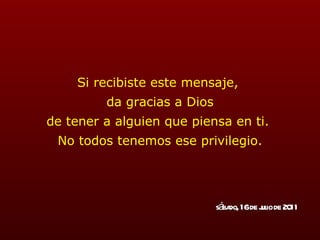 Si recibiste este mensaje,  da gracias a Dios de tener a alguien que piensa en ti.  No todos tenemos ese privilegio. sábado, 16 de julio de 2011 