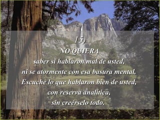 15)
              NO QUIERA
    saber si hablaron mal de usted,
ni se atormente con esa basura mental.
Escuche lo que hablaron bien de usted,
         con reserva analítica,
          sin creérselo todo.
 