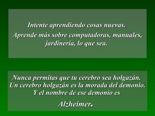 Intente aprendiendo cosas nuevas.
 Aprende más sobre computadoras, manuales,
           jardinería, lo que sea.




 Nunca permitas que tu cerebro sea holgazán.
Un cerebro holgazán es la morada del demonio.
       Y el nombre de ese demonio es
                Alzheimer.
 