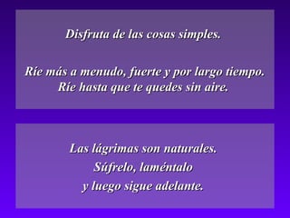Disfruta de las cosas simples.

Ríe más a menudo, fuerte y por largo tiempo.
     Ríe hasta que te quedes sin aire.



        Las lágrimas son naturales.
             Súfrelo, laméntalo
          y luego sigue adelante.
 