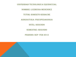 UNIVRSIDAD TECNOLOGICA EQUINOCCIAL

   NOMBRE: LUZBENIA MENENDEZ

     TUTOR: ROBERTO REMACHE

   ASIGNATURA: PSICOPEDAGOGIA

          NIVEL: SEGUNDO

        SEMESTRE: SEGUNDO

      PERIODO: SEP- FEB 2012
 