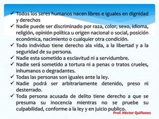  Todos los seres humanos nacen libres e iguales en dignidad 
y derechos 
 Nadie puede ser discriminado por raza, color, sexo, idioma, 
religión, opinión política u origen nacional o social, posición 
económica, nacimiento o cualquier otra condición. 
 Todo individuo tiene derecho ala vida, a la libertad y a la 
seguridad de su persona. 
 Nadie esta sometido a esclavitud ni a servidumbre. 
 Nadie será sometido a tortura ni a penas o tratos crueles, 
inhumanos o degradantes. 
 Todas las personas son iguales ante la ley. 
 Nadie podrá ser arbitrariamente detenido, preso ni 
desterrado. 
 Toda persona acusada de delito tiene derecho a que se 
presuma su inocencia mientras no se pruebe su 
culpabilidad, conforme a la ley y en juicio publico. 
Prof. Héctor Quiñones 
 