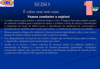 SEISO
                       É saber usar sem sujar.
                           Vamos combater a sujeira!
   A melhor pessoa para manter o ambiente limpo é você. A limpeza feita pelo próprio usuário
    do ambiente contribui para a redução da sujeira, o combate à fonte de sujeira, a identificação
    e eliminação de locais de difícil acesso, a identificação de problemas de conservação, a
    identificação de malefícios provocados pela sujeira e a melhoria do ambiente de trabalho.
   Mesmo quando a limpeza do ambiente é feita por pessoal especializado, cabe a você evitar a
    geração de sujeira e indicar os pontos onde a sujeira se esconde.
   Use adequadamente os locais de uso coletivo. Sempre que sair destes locais, deixe-os limpos
    e organizados, adequados para serem usados por outros.
   Analise se as lixeiras e outros coletores de recursos inúteis ao ambiente facilitam a
    manutenção da limpeza e a remoção do material descartado (quantidade, localização,
    conservação, higiene, tipo, tamanho, sinalização, identificação, freqüência de retirada do lixo
    e prática da coleta seletiva. Dê sugestões de melhorias.
 