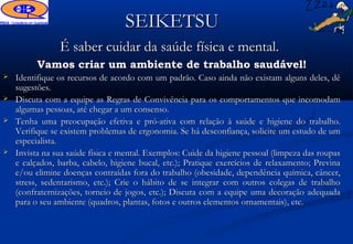 SEIKETSU
                É saber cuidar da saúde física e mental.
          Vamos criar um ambiente de trabalho saudável!
   Identifique os recursos de acordo com um padrão. Caso ainda não existam alguns deles, dê
    sugestões.
   Discuta com a equipe as Regras de Convivência para os comportamentos que incomodam
    algumas pessoas, até chegar a um consenso.
   Tenha uma preocupação efetiva e pró-ativa com relação à saúde e higiene do trabalho.
    Verifique se existem problemas de ergonomia. Se há desconfiança, solicite um estudo de um
    especialista.
   Invista na sua saúde física e mental. Exemplos: Cuide da higiene pessoal (limpeza das roupas
    e calçados, barba, cabelo, higiene bucal, etc.); Pratique exercícios de relaxamento; Previna
    e/ou elimine doenças contraídas fora do trabalho (obesidade, dependência química, câncer,
    stress, sedentarismo, etc.); Crie o hábito de se integrar com outros colegas de trabalho
    (confraternizações, torneio de jogos, etc.); Discuta com a equipe uma decoração adequada
    para o seu ambiente (quadros, plantas, fotos e outros elementos ornamentais), etc.
 