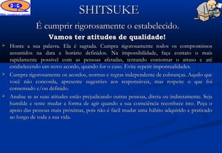 SHITSUKE
               É cumprir rigorosamente o estabelecido.
                     Vamos ter atitudes de qualidade!
   Honre a sua palavra. Ela é sagrada. Cumpra rigorosamente todos os compromissos
    assumidos na data e horário definidos. Na impossibilidade, faça contato o mais
    rapidamente possível com as pessoas afetadas, tentando contornar o atraso e até
    estabelecendo um novo acordo, quando for o caso. Evite repetir impontualidades.
   Cumpra rigorosamente os acordos, normas e regras independente de cobranças. Aquilo que
    você não concorda, apresente sugestões aos responsáveis, mas respeite o que foi
    consensado e/ou definido.
   Analise se as suas atitudes estão prejudicando outras pessoas, direta ou indiretamente. Seja
    humilde e tente mudar a forma de agir quando a sua consciência reconhece isto. Peça o
    apoio das pessoas mais próximas, pois não é fácil mudar uma hábito adquirido e praticado
    ao longo de toda a sua vida.
 