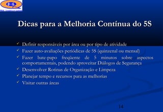 Dicas para a Melhoria Contínua do 5S

   Definir responsáveis por área ou por tipo de atividade
   Fazer auto-avaliações periódicas de 5S (quinzenal ou mensal)
   Fazer bate-papo freqüente de 5 minutos sobre aspectos
    comportamentais, podendo aproveitar Diálogos de Segurança
   Desenvolver Rotinas de Organização e Limpeza
   Planejar tempo e recursos para as melhorias
   Visitar outras áreas



                                               14
 