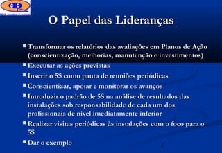 O Papel das Lideranças
 Transformar os relatórios das avaliações em Planos de Ação
  (conscientização, melhorias, manutenção e investimentos)
 Executar as ações previstas

 Inserir o 5S como pauta de reuniões periódicas

 Conscientizar, apoiar e monitorar os avanços

 Introduzir o padrão de 5S na análise de resultados das
  instalações sob responsabilidade de cada um dos
  profissionais de nível imediatamente inferior
 Realizar visitas periódicas às instalações com o foco para o
  5S
 Dar o exemplo
                                                6
 