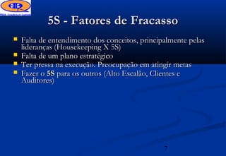5S - Fatores de Fracasso
   Falta de entendimento dos conceitos, principalmente pelas
    lideranças (Housekeeping X 5S)
   Falta de um plano estratégico
   Ter pressa na execução. Preocupação em atingir metas
   Fazer o 5S para os outros (Alto Escalão, Clientes e
    Auditores)




                                                7
 