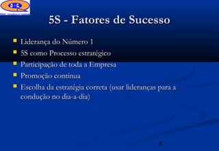 5S - Fatores de Sucesso
   Liderança do Número 1
   5S como Processo estratégico
   Participação de toda a Empresa
   Promoção contínua
   Escolha da estratégia correta (usar lideranças para a
    condução no dia-a-dia)




                                                   8
 