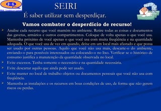 SEIRI
              É saber utilizar sem desperdiçar.
             Vamos combater o desperdício de recurso!
   Analise cada recurso que você mantém no ambiente. Retire todas as coisas e documentos
    das gavetas, armários e outros compartimentos. Coloque de volta apenas o que você usa.
    Mantenha próximo de você apenas o que você usa com muita freqüência e na quantidade
    adequada. O que você usa de vez em quando, deixe em um local mais afastado e que possa
    ser usado por outras pessoas. Aquilo que você não usa mais, descarte-o do ambiente,
    enviando-o para possíveis interessados ou colocando-o no lixo. Verificar se o histórico de
    consumo justifica a manutenção da quantidade observada no local.
   Evite excessos. Tenha somente o necessário e na quantidade necessária.
   Evite descartar aquilo que ainda pode ser usado.
   Evite manter no local de trabalho objetos ou documentos pessoais que você não usa com
    freqüência.
   Mantenha as instalações e os recursos em boas condições de uso, de forma que não gerem
    riscos ou perdas.
 