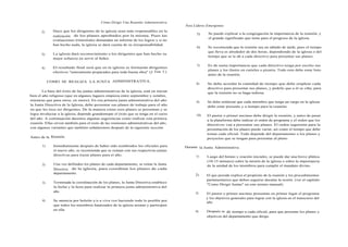 Cómo Dirigir Una Reunión Administrativa
                                                                                         Para Líderes Emergentes
       2)     Hace que los dirigentes de la iglesia sean más responsables en la
                                                                                               5)     Se puede explicar a la congregación la importancia de la reunión, y
              realización de los planes aprobados por la misma. Pues las
                                                                                                      el grande significado que tiene para el progreso de la iglesia.
              evaluaciones trimestrales demandan un informe de los logros y si no
              han hecho nada, la iglesia se dará cuenta de su irresponsabilidad.
                                                                                               6)     Se recomienda que la reunión sea un sábado de tarde, pues el tiempo
                                                                                                      que lleva es alrededor de dos horas, dependiendo de la iglesia o del
       3)     La iglesia dará reconocimiento a los dirigentes que han hecho su
                                                                                                      tiempo que se le dé a cada directivo para presentar sus planes.
              mejor esfuerzo en servir al Señor.

                                                                                               7)     Es de suma importancia que cada directivo tenga por escrito sus
       4)     El resultado final será que en la iglesia se formarán dirigentes
                                                                                                      planes y los ilustre en carteles o pizarra. Todo esto debe estar listo
              efectivos "enteramente preparados para toda buena obra" (2 Tim 3:).
                                                                                                      antes de la reunión.

            COMO SE REALIZA LA JUNTA ADMINISTRATIVA.
                                                                                               8)     Se debe acordar la cantidad de tiempo que debe emplear cada
                                                                                                      directivo para presentar sus planes, y pedirle que a él se ciña, para
        La base del éxito de las juntas administrativas de la iglesia, está en iniciar                que la reunión no se haga tediosa.
bien el año religioso (que en algunos lugares empieza entre septiembre y octubre,
mientras que para otros, en enero). En esa primera junta administrativa del año                4)     Se debe enfatizar que cada miembro que tenga un cargo en la iglesia
la Junta Directiva de la Iglesia, debe presentar sus planes de trabajo para el año                    debe estar presente y a tiempo para la reunión.
en que les toca ser dirigentes. De la manera como esos planes se presentan y se
logra involucrar a la iglesia, depende grandemepte el éxito que se tenga en el curso           10)    El pastor o primer anciano debe dirigir la reunión, y antes de pasar
del año. A continuación daremos algunas sugerencias como realizar esta primera                        a la plataforma debe indicar el orden de programa y el orden que los
reunión. Ellas sirven también para el resto de las reuniones administrativas del año,                 dírectivos van a presentar sus planes. El orden sugerente para la
con algunes variantes que también señalaremos después de la siguiente sección.                        presentación de los planes puede variar, así como el tiempo que debe
                                                                                                      tomar cada oficial. Todo depende del departamento o los planes y
Antes de la Reunión.                                                                                  proyectos que se tengan para presentar al pleno.

       1)     Inmediatmente después de haber sido nombrados los oficiales para           Durante la Junta Administrativa.
              el nuevo año, se recomienda que se reúnan con sus respectivas juntas
              directivas para trazar planes para el año.                                       1)     Luego del himno y oración iniciales, se puede dar una breve plática
                                                                                                      (10-15 minutos) sobre la misión de la iglesia o sobre la importancia
       2)     Una vez definidos los planes de cada departamento, se reúne la Junta                    de la unidad de los miembros para cumplir el mandato divino.
              Directiva de la iglesia, para coordinar los planes de cada
              departamento.                                                                    2)    El que preside explica el propósito de la reunión y los procedimientos
                                                                                                     parlamentarios que deben seguirse durante la sesión. (ver el capítulo
       3)     Terminada la coordinación de los planes, la Junta Directiva establece
                                                                                                     "Como Dirigir Juntas" en este mismo manual).
              la fecha y la hora para realizar la primera junta administrativa del
              año.                                                                             3)    El pastor o primer anciano presentan en primer lugar el programa
                                                                                                     y los objetivos generales para lograr con la iglesia en el transcurso del
       4)     Se anuncia por boletín y/o a viva voz haciendo todo lo posible por                     año.
              que todos los miembros bautizados de la iglesia asistan y participen
              en ella.                                                                         4)    Después se dá tiempo a cada oficial, para que presente los planes y
                                                                                                     objetivos del departamento que dirige.
 