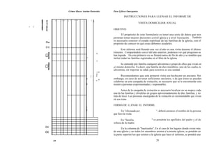 Cómo Haca iraeims Pastorales           Para Lfikres Emergentes

                                                                            INSTRUCCIONES PARA LLENAR EL INFORME DE
              . w . . u w . a 0 .. w w         ~1   os w
                                                      ñ                                      VISITA DOMICILIAR ANUAL
s   C
                                                                   OBJETIVO:

                                                                         El propósito de este formulario es tener una serie de datos que nos
                                                                   permitan tomar mejores decisiones a nivel iglesia y a nivel Asociación. También
                                                                   es necesario conocer el estado espiritual de las familias de la iglesia, con el
        De
                                                                   propósito de conocer en qué cosas debemos ayudarles.
        E19
                                                                          Este informe será llenado una vez al año en una visita durante el último
                                                           m       trimestre. Comparándolo con el del año anterior, podemos ver qué progresos se
                                                                   han logrado. En esta primera vez se llenará antes de fin de año y se tendrán que
                                               s                   incluir todas las familias registradas en el libro de la iglesia.
                                           I               o
                                                                         Se entiende por familia cualquier adventista o grupo de ellos que vivan en
                                                                   el mismo domicilio. Es decir, una familia de diez miembros, uno de los cuales es
                                                                   adventista, sin importar su edad, para nosotros es una unidad.
                                                           ;m
                                                           ñ
                                                    T a    r             Recomendamos que esta primera visita sea hecha por un anciano. Sin
                                                    r
                                               2               m   embargo, en caso de no tener suficientes ancianos, o de que éstos no puedan
                                                      ~    >
                                                                   colaborar en esta campaña de visitación, es necesario que se le encomiende esta
                                               i                   misión a personas experimentadas y responsables.

                                                                          Antes de la campaña de visitación es necesario localizar en un mapa a cada
                                                                   una de las familias y dividirlas en grupos aproximadamente de diez familias, y no
                                                                   más de trece. Las personas encargadas de la visitación es recomendable que vivan
                                                                   en esa zona.

                                                                   FORMA DE LLENAR EL INFORME.
                                           b
                                           g
                                           a                              En "efectuada por               ", deberá anotarse el nombre de la persona
                                                                   que hizo la visita.

                                                                          En "familia .               " se pondrán los apellidos del padre y el de
                                                                   soltera de la madre.
        OV                                                                En la columna de "bautizados", En el caso de los lugares donde existe más
        002                                                        de una iglesia y no todos los miembros asisten a la misma iglesia, se pondrán en
                                                                   la parte superior los que asisten a la iglesia que hace el informe, se pondrá una

              28                                                                                          29
 