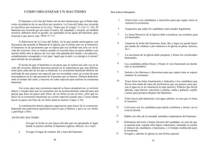 COMO ORGANIZAR UN BAUTISMO                                                  Para Líderes Emergentes


                                                                                               3.    Entrevistar a los candidatos e instruirlos para que sepan cómo se
       El bautismo y la Cena del Señor son las dos instituciones que el Señor dejó
                                                                                                     realizará la ceremonia.
como recordativos de su sacrificio por nosotros. La Cena del Señor nos recuerda
su sacrificio por nosotros en la cruz, "hasta que él venga," (1 Cor 11: 26). El               4.     Asegurarse que todos los candidatos sean casados legalmente.
bautismo nos recuerda que así como él murió, fué sepultado y resucitó, así también
nosotros, debemos morir al pecado, ser sepultados en las aguas del bautismo, para
                                                                                              5.     La Junta Directiva de la Iglesia debe considerar sus nombres para
resucitar a una nueva vida (Rom 6:1-11).                                                             ser bautizados.
       A diferencia de la Cena del Señor, en la que puede participarse con                    6.     Anunciar la fecha del bautismo, hora, día y lugar (se puede hacer
frecuencia (de acuerdo al Manual de la Iglesia, por lo menos una vez al trimestre),
                                                                                                     por medio de volantes o por anuncios a la iglesia en pleno, letreros,
el bautismo es un sacramento que se espera que sea recibido una séla vez en la                       etc.).
vida del creyente. Este se realiza cuando el creyente hace un pacto público con
nuestro Señor ante la iglesia, de vivir una vida apartada del mundo y sus placeres,           7.     La secretaria de la iglesia debe preparar y llenar los certificados
completamente consagrado a vivir para "aquél que le amó y se entregó a sí mismo"
                                                                                                     bautismales.
para salvarle de sus pecados.
                                                                                              8.     Los candidatos deben llenar y firmar el voto bautismal (en donde
       El hecho de que el bautismo es un pacto que se realiza una sóla vez en la
                                                                                                     esto se acostumbre).
vida del creyente, debiera hacernos pensar en la importancia que este debiera
tener para cada uno de los que se bautizan. La ceremonia bautismal debiera ser
                                                                                              9.     Instruir a los diáconos y diaconisas para que sepan cómo se espera
realizada de una manera tan especial que sea recordada como un evento de gran
                                                                                                     conducir la ceremonia.
trescendencia en la vida personal de la persona que se bautiza. Debiera dedicarse
todo el tiempo del culto, o hacerse un culto especial para realizar la ceremonia             10.    Tener listas las batas bautismales e indicarles a los candidatos que
bautismal.
                                                                                                    lleven otra muda de ropa (de preferencia que sea gruesa, para que
       Así como para una ceremonia nupcial se hacen preparativos, se invierte                       con el agua no se les transluzca la ropa interior). Pedirles que lleven
dinero y tiempo para que la ceremonia sea un acontecimiento especial para una                       además, ropa interior, calcetines o medias, toalla y pañuelo, cepillo
pareja que hace un pacto ante Dios, de ser fieles el uno al otro, ¿Por qué no                       y peine para peinarse después del Bautismo.
hacer de la ceremonia bautismal un evento especial cuando una o varias almas
                                                                                             11.    Tener lista la pila bautismal ( con agua caliente, en caso que el clima
hacen su pacto con Dios de ser fieles hasta la muerte? (Apoc 2:10).                                 lo requiera).
       A continuación damos algunas sugerencias para hacer de la ceremonia                   12.    Conversar con los candidatos para darles confianza y ánimo; así se
bautismal una experiencia significativa para el que se bautiza, y que a su vez, honre
                                                                                                    evita la tensión.
y glorifique a Dios. .
                                                                                             13.    Hablar con ellos de la seriedad, santidad e importancia del bautismo.
ANTES DEL BAUTISMO:
                                                                                             14.    Informarse del texto e himno favorito del candidato, en caso de que
              Escoger la fecha en una época del año que sea apropiada al lugar
              donde se piensa celebrar el bautismo (iglesia, alberca. río o mar).                   se quieran usar, cuando ellos bajen a bautizarse, tomando en cuenta
                                                                                                    el número de candidatos a bautizarse, y el tiempo establecido para
                                                                                                    la ceremonia.
       2.     Escoger el lugar de reunión, día y hora del bautismo.
                                                                                            15.     Arreglar y adornar la iglesia en una forma especial.

                                         46                                                                                    47
 