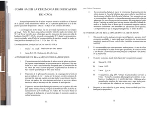 para Líderes Emergentes
    COMO HACER LA CEREMONIA DE DEDICACION
                                                                                                  4.    Se recomienda el plan de hacer la ceremonia de presentación de
                                    DE NIÑOS                                                            niños durante la Escuela Sabática, para aprovechar a inscribirlo en
                                                                                                        las divisiones infantiles de la Escuela Sabática. Otro momento en que
                                                                                                        se acostumbra a hacerlo es inmediatamente antes del culto de
                                                                                                        adoración. En otros lugares se incluye dentro del programa del culto
           Aunque la presentación de niños no es un servicio incluido en el Manual                      divino. También se puede hacer en una ocasión especial el sábado de
    de la Iglesia, tiene fundamento bíblico. Es la expresión pública de la fe de los                    tarde si la familia tiene el deseo que la ceremonia tenga un carácter
    padres que están dispuestos a educar a su hijo en los caminos del Señor.                            misionero (relacionar a sus amistades no adventistas con la iglesia).
                                                                                                        Lo importante es que se haga para la gloria y la honra de Dios.
           La consagración de los niños era una actividad importante en los tiempos
    de Israel. Tiene dos bases, una era la costumbre entre los judíos de tiempos del       ACTIVIDADES QUE SE REALIZARAN DURANTE LA DEDICACION
    N.T. de llevar los niños a un rabino para que les impusiese las manos en señal de
    bendición (Mat.19:13-15). La otra es la ceremonia del A.T. donde los primogénitos,           1.     De acuerdo con las indicaciones previas del pastor o anciano, en el
    eran presentados ante el Señor a los cuarenta días de nacidos, cuando la madre se                   momento acordado, el pastor pide que los padres (se menciona su
    iba a purificar al templo. (cf. Luc. 2:21-24; Lev. 12:1-8).                                         nombre), pasen al frente con el niño (también se menciona su
                                                                                                        nombre).
    EJEMPLOS BIBLICOS DE DEDICACION DE NIÑOS
                                                                                                 2.     Es recomendable que estén presentes ambos padres. Si uno de ellos
           1.    1 Sam. 1:11; 24-28 - Dedicación del niño Samuel.                                       no es adventista se le debe invitar para que asista. A veces se invita
                                                                                                        a los abuelos y familiares cercanos para que acompañen a los padres
           2.    Lucas 2:21-34 - Dedicación del niño Jesús.                                             en la plataforma.
    ACTIVIDADES QUE SE REALIZARAN ANTES DE LA DEDICACION                                         3.     El pastor o anciano puede leer alguno de los siguientes pasajes:
n

           1.    El procedimiento de la dedicación de niños varía de iglesia en iglesia.                a)     Marcos 10:13-16.
                 En algunas (especialmente las que tienen mucha feligresía), hay una
                 fecha en el mes o en el trimestre designada para la presentación de                    b)     Lucas 18:15.
                 los niños. En otras, las más pequeñas, la presentación de niños se
                 hace cuando quiera haya un niño para dedicar.                                          c)     Lucas   2:21-34.
           2.    El anciano de la iglesia debe anunciar a la congregación la fecha en                   d)    Evangelismo, pág. 257: "Dirijan hoy las madres sus hijos a
                 que se realizará la cer—.ionia, por lo menos con dos semanas de                              Cristo. Tomen los ministros del evangelio a los niñitos en sus
                 anticipación, para que puedan participar todos los que deseen hacerlo.                       brazos, y bendíganlos en el nombre de Jesús. Háblense a los
                 Si son los padres del niño quienes solicitan el servicio, deben                              pequeñuelos palabras del más tierno amor; pues Jesús tomó
                 hacérselo saber al anciano con dos semanas de anticipación.                                  a los corderitos del rebaño en sus brazos y los bendijo."
           3.    El pastor o anciano debe hablar previamente con los padres del niño             4.    Después se hace alusión al gran amor y tierno cuidado que Dios
                 para darles instrucciones y averiguar el nombre del niño, la fecha de                 tiene por los pequeñitos.
                 su nacimiento y el nombre de los padres. Es necesario llenar el
                 certificado de dedicación, y tenerlo listo para el momento cuando se
                 realice la ceremonia.


                                                                                                                                  53
                                            52
 