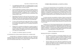 Cómo Hacer La Dedicación De Niños
                                                                                                COMO ORGANIZAR LA SANTA CENA
       5.    La congregación puede cantar "Yo Temprano Busco a Cristo"
             ( Himnario Adventista No. 520), u otro himno apropiado a la ocasión.
             También puede cantarse con música especial.                                    El servicio de Comunión abarca el rito de humildad y el de la santa cena.
                                                                                     El rito de humildad o lavamiento de piés, se realiza antes de la cena del señor,
       6.    El que esté dirigiendo la ceremonia, exhorta a los padres a hacer un    su primer propósito es el de quitar cualquier tipo de barreras o de prejuicios, celos,
             pacto con Dios, para que por la gracia de Jesucristo, harán todo lo     envidias o algún sentimiento negativo entre los miembros de la iglesia. El segundo
             que esté de su parte para "Criar a sus hijos en la disciplina y la      propósito, es el de estrechar los vínculos de amor y camaradería cristiana. el tercer
             amonestación del Señor", enseñándoles a orar y a conocer a Jesús y      propósito, es brindarnos la oportunidad de renovar nuestro pacto con Cristo,
             que les ayudarán en su formación, para que se desarrollen como          confesando nuestros pecados y reconsagrando nuestra vida a Dios. El rito de
             cristianos fuertes y útiles.                                            humildad, nos prepara para llevarnos a participar gozosamente de la cena del
                                                                                     señor.
       7.    Dependiendo del número de niños que haya que presentar, el que
             dirige tomará a cada uno en sus brazos y hará una corta oración                La santa cena tiene tres propósitos solemnes: llamar la atención del
             individual, o hará una sola oración general de dedicación colocando     adorador hacia el sacrificio de Cristo en la cruz como el medio único de salvación.
             su mano sobre cada uno de ellos conforme los vaya bendiciendo.          Asimismo, nos recuerda nuestra responsabilidad de anunciar su evangelio al mundo
                                                                                     y finalmente, proyecta nuestros pensamientos hacia el dia glorioso cuando hemos
      8.     A veces es más conveniente que la madre tenga al niño en sus brazos,    de realizar este mismo rito con nuestro Señor Jesucristo en el reino de los cielos
             de esa forma el niño se sentirá en confianza y será menos probable      (1 Cor 11:23-26).
             que sus gemidos interrumpan el servicio. La ceremonia conservará así
             su solemnidad.                                                                 Siendo que es un evento de gran importancia para la vida espiritual de la
                                                                                     iglesia, es conveniente que cada miembro haga preparativos para participar de este
      9.     Después de la ceremonia de dedicación, se puede entregar el             sacramento, con pleno entendimiento de su significado. Para que este evento pueda
             certificado a los padres. En ese momento es también apropiado que       cumplir su propósito, es necesario que se hagan cuidadosos preparativos para
             se le dé al niño la bienvenida a la división de cuna de la Escuela      realizar la ceremonia. A continuación damos algunas sugerencias que pueden
             Sabática, animando a los padres para que inicien desde la tierna edad   ayudar para que este actividad pueda ser realizada con éxito.
             a los niños por la senda del Señor.
                                                                                                        COMO CELEBRAR ESTE SERVICIO
      10.    Los padres y los familiares regresan a sus asientos.
                                                                                     PREPARATIVOS PARA LA CEREMONIA.
ACTIVIDADES QUE SE REALIZARAN DESPUES DE LA DEDICACION
                                                                                           1.     En el Manual de la Iglesia se recomienda celebrarlo una vez por
       Se puede apelar a la congregación, haciéndoles ver que como miembros de                    trimestre. La sugerencia es hacerlo el penúltimo sábado del trimestre
la iglesia, tienen una parte que hacer en la educación de los niños, y que todos                  (aunque se puede hacer cualquier otro día de la semana). La hora
ellos deben colaborar con su apoyo moral y material para que los padres del niño                  la escoge la iglesia de acuerdo a sus propias necesidades o convenien-
que ha sido dedicado puedan educar a su hijo para el Señor.                                       cias (Culto Divino, sábado de tarde, viernes de noche, etc).

                                                                                           2.     Antes de celebrar este servicio, debe tener la aprobación de la junta
                                                                                                  de iglesia, anunciando este evento con anticipación, por lo menos dos
                                                                                                  semanas antes, deben estar todos los miembros de iglesia enterados
                                                                                                  del servicio de comunión a realizarse.


                                       54                                                                                     55
 