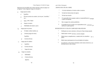 Cómo Organizar Un Día De Campo           para Líderes Emergentes

Sugerencia de actividades para realizar durante el día de campo (ver                DESPUES DEL DIA DE CAMPO
el capítulo "Cómo Organizar Juegos los Sociales").
                                                                                              1.    A la hora indicada se invitará a todos a reunirse.
a)        Juegos para los niños.
                                                                                           2.       Se dará las instrucciones de regreso.
          a'        Equilibrio.
                                                                                          3.        Se hará una oración.
                    Diversas carreras (en costales, con tres pies, "carretillas,"
          b'
                    etc.).                                                                4.        El responsable de los equipos usados se responsabilizará en entregar
                                                                                                    a quien corresponda.
          c'        Saltos (alto y largo).
                                                                                          5.        Que se paguen las cuentas pendientes.
          d'        Juegos en reposo
                                                                                          6.       Se agradecerá por la ayuda a los responsables de las comisiones
                     Habilidades (de manos y pies).                                                todos por su participación.                                     ya
          e'

b)         Juegos para los jóvenes.                                                 BENDICIONES DE UN DIA DE CAMPO BIEN ORGANIZADO

           a'        El futbol, volibol, beisbol, etc.                                   1.        Reflejarán un rostro sonriente y feliz por el buen tiempo pasado.

           b'        Cultural (juegos de mesa).                                          2.        Habrá menos tension nerviosa, y nuevas energías.

                     Equilibrio.                                                         3.        Habrá mayor compañerismo y unidad entre los miembros          de l a
                                                                                                   iglesia.
           d'        Carreras diversas.
                                                                                         4.        Habrá mayor participación en las actividades de la iglesia.
     c)        Juegos para los adultos.
                                                                                         5.        Los placeres y diversiones mundanas serán menos atractivas y se
               a'     Equilibrio.                                                                  disfrutará más la vida cristiana.

               b'     Carreras diversas.

               c'     Juegos de mesa

     d)        Juegos en conjunto.

               a'     Habilidades.

               b'     Carreras diversas.

                       deportes.

                                     92                                                                                     93
 