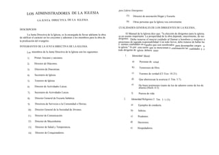 para Líderes Emergentes
      LOS ADMINISTRADORES DE LA IGLESIA                                                         15)        Director de asociación Hogar y Escuela.
                LA JUNTA DIRECTIVA DE LA IGLESIA                                                16)        Otras personas que la Iglesia vea conveniente.

                                                                                      CUALIDADES GENERALES DE LOS DIRIGENTES DE LA IGLESIA,
DESCRIPCION

       La Junta Directiva de la Iglesia, es la encargada de llevar adelante la obra           El Manual de la Iglesia dice que: '7a elección de dirigentes para la iglesia,
                                                                                      es un asunto importante. La prosperidad de la obra depende, mayormente, de sus
de edificar el carácter en los creyentes y adiestrar a los miembros para la obra de   dirigentes. Debe tenerse el mayor cuidado al llamar a hombres y mujeres a
la predicación del evangelio.                                                         posiciones de sagrada responsabilidad. Con todo fervor, debe tratarse de hallar las
                                                                                      si uientes cualidades en a queos que son nombrados para desempeñar cargos
                                                                                                                     l
INTEGRANTES DE LA JUNTA DIRECTIVA DE LA IGLESIA.                                      la iglesia." Es por esta razón que se mencionan a continuación las                  n
                                                                                                                                                           cualidades q e
                                                                                      todo dirigente de iglesia debiera tener:
       Los miembros de la Junta Directiva de la Iglesia son los siguientes:
                                                                                            1.         Idoneidad Moral:
       1)     Primer Anciano y ancianos.
                                                                                                       a)       Personas de virtud.
       2)     Director de Diáconos.
                                                                                                       b)       Temerosos de Dios.
       3)     Directora de Diaconisas.
                                                                                                       c)       Varones de verdad (Cf. Exo. 18:21).
       4)     Secretario de Iglesia.
                                                                                                       d)       Que aborrezcan la avaricia (1 Tím. 3:7).
       5)     Tesorero de Iglesia.
                                                                                                       e)       De buen testimonio (tanto de los de adentro como de los de
       6)     Director de Actividades Laicas.                                                                   afuera) (Hech. 6:3).
       7)     Secretario de Actividades Laicas.                                                       f)        Pureza de vida
       8)     Director General de Escuela Sabática.                                        2.         Idoneidad Religiosa (1 Tim. 3: 1-13):
       9)     Directora de Servicios a la Comunidad o Dorcas.                                         a)       Ejemplos de conducta.
       10)    Director General de la Sociedad de Jóvenes.                                             b)       Sobrios.

       11)    Director de Comunicación.                                                               c)       Prudentes.
        12)   Director de Mayordomía.                                                                 d)       Decorosos.
        13)   Director de Salud y Temperancia.                                                        e)       Hospedadores.
        14)   Director de Conquistadores.
 