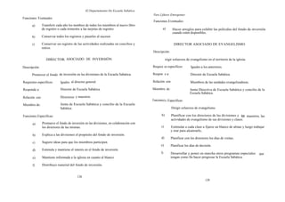 El Departamento De Escuela Sabática
                                                                                        Para Lfderes Emergentes
Funciones Eventuales:
                                                                                        Funciones Eventuales:
      a)        Transferir cada año los nombres de todos los miembros al nuevo libro
                de registro o cada trimestre a las tarjetas de registro.                        a)       Hacer arreglos para exhibir las películas del fondo de inversión
                                                                                                         cuando estén disponibles.
      b)        Conservar todos los registros y pasarlos al sucesor.

      c)        Conservar un registro de las actividades realizadas en concilios y                        DIRECTOR ASOCIADO DE EVANGELISMO
                retiros.
                                                                                        Descripción:

                   DIRECTOR; ASOCIADO DE INVERSIÓN                                                  irigir esfuerzos de evangelismo en el territorio de la iglesia.

Descripción:                                                                            Requisi os específicos:         Iguales a los anteriores.

      Promover el fondo de inversión en las divisiones de la Escuela Sabática.          Respon e a:                    Director de Escuela Sabática.

Requisitos específicos:      Iguales al director general.                               Relación con:                  Miembros de las unidades evangelizadoras.

Responde a:                  Director de Escuela Sabática.                              Miembro de:                    Junta Directiva de Escuela Sabática y concilio de la
                                                                                                                       Escuela Sabática.
Relación con:                Directores y maestros.
                                                                                        Funcionea) s Específicas:
Miembro de:                  Junta de Escuela Sabática y concilio de la Escuela
                             Sabática.                                                                   Dirigir esfuerzos de evangelismo.

Funciones Específicas:                                                                         b)       Planificar con los directores de las divisiones y los maestros, las
                                                                                                        actividades de evangelismo de sus divisiones y clases.
       a)       Promueve el fondo de inversión en las divisiones, en colaboración con
                los directores de las mismas.                                                  c)       Estimular a cada clase a fijarse un blanco de almas y luego trabajar
                                                                                                        y orar para alcanzarlo,
       b)       Explica a las divisiones el propósito del fondo de inversión.
                                                                                               d)       Planificar con los directores los días de visitas.
       c)       Sugiere ideas para que los miembros participen.
                                                                                              e)        Planificar los días de decisión.
       d)       Estimula y mantiene el interés en el fondo de inversión.
                                                                                              f)        Desarrollar y poner en marcha otros programas especiales        que
       e)       Mantiene informada a la iglesia en cuanto al blanco                                     tengan como fin hacer progresar la Escuela Sabática.

       f)       Distribuye material del fondo de inversión.


                                          138
                                                                                                                                   139
 