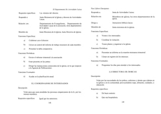 Para Líderes Emergentes
                                                  El Departamento De Actividades Laicas
Requisitos específicos:       Los mismos del director.                                    Responde a:                     Junta de Actividades Laicas.

Responde a:                   Junta Misionera de la Iglesia y director de Actividades     Relación con:                   Miembros de iglesia, los otros departamentos de la
                              Laicas.                                                                                     iglesia.

Relación con:                Departamento de Evangelismo, Departamento de                 Dirige a:                       Instructores bíblicos laicos.
                             Actividades Laicas de la asociación, otros departamentos
                             de la iglesia.                                               Miembro de:                     Junta misionera de la iglesia.

Miembro de:                  Junta Misionera de la Iglesia, Junta Directiva de Iglesia.   Funciones Específicas:

Funciones Específicas:                                                                            a)        Visitar a los interesados.

       a)       Colaborar con el director.                                                        b)        Coordinar la visitación.

       b)       Llevar un control del informe de trabajo misionero de cada miembro.               c)        Trazar planes y organizar a la iglesia.

       c)       Presentar la tabla comparativa.                                           Funciones Periódicas:

Funciones Periódicas:                                                                             a)        Presentar un informe en la reunión misionera trimestral.

       a)      Enviar el informe trimestral a la asociación.                                      b)        Llenar un registro de los intereses.

       h)      Estar presente en las juntas.                                              Funciones Eventuales:

       c)      Dirigir las transacciones comerciales de la iglesia, en lo que respecto            a)        Programar los días para atender a los interesados.
               a la Agencia de Publicaciones.

Funciones Eventuales:                                                                                                 LA DIRECTORA DE DORCAS

       a)      Ayudar en la planificación anual.                                          Descriripciónt:

                                                                                                  Velar por las necesidades de los pobres, enfermos y demás que e)dstan en
                   EL COORDINADOR DE INTERESADOS                                                  la iglesia o en la comunidad, proveyéndoles ropa, alimento, cuidados, o
                                                                                                  educación.
Descripción:
                                                                                          Requisitos específicos:
       Velar para que sean atendidas las personas simpatizantes de la fe, por los
                                                                                                  a)        De buen carácter.
       mismos miembros.
                                                                                                  b)        Que sea hospitalaria.
Requisitos específicos:      Igual que los anteriores.

                                         148                                                                                             149
 