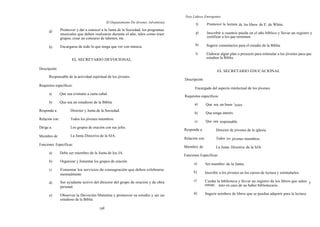 Para Líderes Emergentes
                                                El Depanamento De Jóvenes Adventistas
                                                                                               f)        Promover la lectura de los libros de E. de White.
      g)        Promover y dar a conocer a la Junta de la Sociedad, los programas
                musicales que deben realizarse durante el año, tales como traer                g)        Inscribir a cuantos pueda en el año bíblico y llevar un registro y
                grupos, crear un concurso de talentos, etc.                                              certificar a los que terminen.

                                                                                               h)        Sugerir comentarios para el estudio de la Biblia.
      h)        Encargarse de todo lo que tenga que ver con música.
                                                                                               i)        Elaborar algún plan o proyecto para estimular a los jóvenes para que
                                                                                                         estudien la Biblia.
                        EL SECRETARIO DEVOCIONAL

Descripción:
                                                                                                                EL SECRETARIO EDUCACIONAL
      Responsable de la actividad espiritual de los jóvenes.
                                                                                        Descripción:
Requisitos específicos:
                                                                                               Encargado del aspecto intelectual de los jóvenes.
      a)        Que sea cristiano a carta cabal.
                                                                                        Requisitos específicos:
      b)        Que sea un estudioso de la Biblia.                                            a)        Que sea un buen l ector.
Responde a:            Director y Junta de la Sociedad.
                                                                                              b)        Que tenga interés.
Relación con:          Todos los jóvenes miembros.
                                                                                              c)        Que sea responsable.
Dirige a:              Los grupos de oración con sus jefes.
                                                                                        Responde a:            Director de jóvenes de la iglesia.
Miembro de:            La Junta Directiva de la SJA.
                                                                                        Relación con:          Todos los jóvenes miembros.
Funciones Específicas:
                                                                                        Miembro de:            La Junta Directiva de la SJA.
      a)        Debe ser miembro de la Junta de los JA.
                                                                                        Funciones Específicas:
      b)        Organizar y fomentar los grupos de oración.
                                                                                              a)        Ser miembro de la Junta.
      c)        Fomentar los servicios de consagración que deben celebrarse
                                                                                              b)        Inscribir a los jóvenes en los cursos de lectura y estimularlos.
                mensualmente.
                                                                                              c)        Cuidar la biblioteca y llevar un registro de los libros que salen y
      d)        Ser ayudante activo del director del grupo de oración y de obra
                                                                                                        entran; ésto en caso de no haber bibliotecario.
                personal.
                                                                                              d)        Sugerir nombres de libros que se puedan adquirir para la lectura.
      e)        Observar la Devoción Matutina y promover su estudio y ser un
                estudioso de la Biblia.

                                          160
 