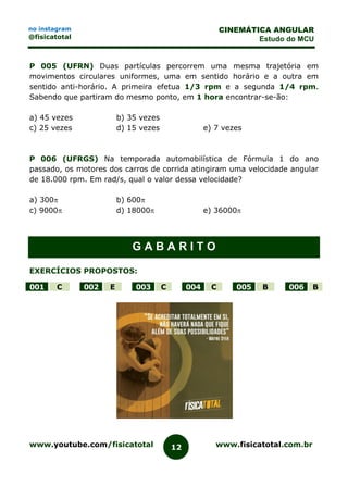 www.youtube.com/fisicatotal www.fisicatotal.com.br12
CINEMÁTICA ANGULAR
Estudo do MCU
no instagram
@fisicatotal
P 005 (UFRN) Duas partículas percorrem uma mesma trajetória em
movimentos circulares uniformes, uma em sentido horário e a outra em
sentido anti-horário. A primeira efetua 1/3 rpm e a segunda 1/4 rpm.
Sabendo que partiram do mesmo ponto, em 1 hora encontrar-se-ão:
a) 45 vezes b) 35 vezes
c) 25 vezes d) 15 vezes e) 7 vezes
P 006 (UFRGS) Na temporada automobilística de Fórmula 1 do ano
passado, os motores dos carros de corrida atingiram uma velocidade angular
de 18.000 rpm. Em rad/s, qual o valor dessa velocidade?
a) 300 b) 600
c) 9000 d) 18000 e) 36000
G A B A R I T O
EXERCÍCIOS PROPOSTOS:
001 C 002 E 003 C 004 C 005 B 006 B
 