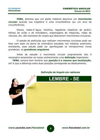 www.youtube.com/fisicatotal www.fisicatotal.com.br3
CINEMÁTICA ANGULAR
Estudo do MCU
no instagram
@fisicatotal
FERA, dizemos que um ponto material descreve um movimento
circular quando sua trajetória é uma circunferência (ou um arco de
circunferência).
Discos, rodas-d´água, moinhos, regadores rotatórios de jardim,
hélices de avião e de helicóptero, engrenagens de máquinas, rodas de
veículos, etc, são exemplos de corpos que descrevem movimentos circulares.
O estudo de partículas que realizam movimentos circulares pode ser
feito com base na teoria da cinemática estudada nos módulos anteriores,
entretanto, esse estudo pode ser aperfeiçoado se introduzirmos novas
grandezas: as grandezas angulares.
Antes de estudar o movimento circular propriamente dito é
necessário acrescentar ao nosso conhecimento uma definição importante:
FERA, sempre bom lembrar que posição é o mesmo que localização,
ok? E que a diferença entre duas posições corresponde ao deslocamento.
Definição de ângulo em radianos
LEMBRE - SE
 