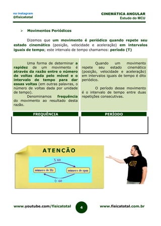 www.youtube.com/fisicatotal www.fisicatotal.com.br4
CINEMÁTICA ANGULAR
Estudo do MCU
no instagram
@fisicatotal
 Movimentos Periódicos
Dizemos que um movimento é periódico quando repete seu
estado cinemático (posição, velocidade e aceleração) em intervalos
iguais de tempo; este intervalo de tempo chamamos: período (T)
Uma forma de determinar a
rapidez de um movimento é
através da razão entre o número
de voltas dada pelo móvel e o
intervalo de tempo para dar
essas voltas (em outras palavras, o
número de voltas dada por unidade
de tempo).
Denominamos frequência
do movimento ao resultado desta
razão.
Quando um movimento
repete seu estado cinemático
(posição, velocidade e aceleração)
em intervalos iguais de tempo é dito
periódico.
O período desse movimento
é o intervalo de tempo entre duas
repetições consecutivas.
FREQUÊNCIA PERÍODO
ATENÇÃO
 