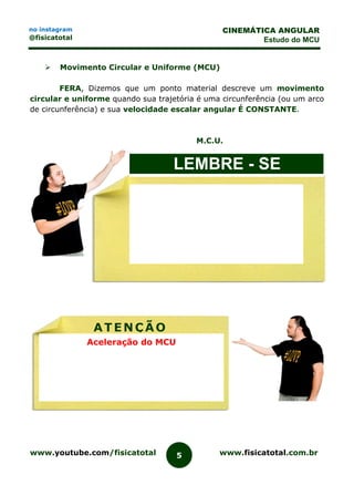 www.youtube.com/fisicatotal www.fisicatotal.com.br5
CINEMÁTICA ANGULAR
Estudo do MCU
no instagram
@fisicatotal
 Movimento Circular e Uniforme (MCU)
FERA, Dizemos que um ponto material descreve um movimento
circular e uniforme quando sua trajetória é uma circunferência (ou um arco
de circunferência) e sua velocidade escalar angular É CONSTANTE.
M.C.U.
LEMBRE - SE
ATENÇÃO
Aceleração do MCU
 