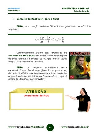 www.youtube.com/fisicatotal www.fisicatotal.com.br6
CINEMÁTICA ANGULAR
Estudo do MCU
no instagram
@fisicatotal
 Canivete de MacGyver (para o MCU)
FERA, uma relação bastante útil entre as grandezas do MCU é a
seguinte:
R
v
f
Tt



 .2
2



Carinhosamente chamo essa expressão de
canivete de MacGyver em alusão a um personagem
de série famosa na década de 90 que muitas vezes
alegrou minha tarde de domingo.
FERA, Um aspecto interessante desta
expressão é que não há repetição entre as grandezas,
daí, não há dúvida quanto o termo a utilizar. Basta ler
o que é dado (e identificar no “canivete”) e o que é
pedido (e identificar no “canivete”)
ATENÇÃO
Aceleração do MCU
 