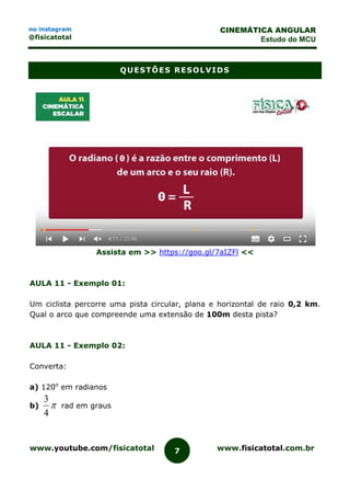 www.youtube.com/fisicatotal www.fisicatotal.com.br7
CINEMÁTICA ANGULAR
Estudo do MCU
no instagram
@fisicatotal
QUESTÕES RESOLVIDS
Assista em >> https://goo.gl/7aIZFl <<
AULA 11 - Exemplo 01:
Um ciclista percorre uma pista circular, plana e horizontal de raio 0,2 km.
Qual o arco que compreende uma extensão de 100m desta pista?
AULA 11 - Exemplo 02:
Converta:
a) 120o
em radianos
b) 
4
3
rad em graus
 
