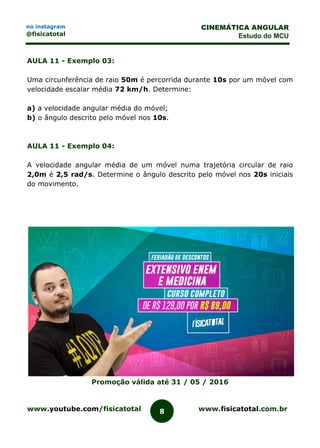 www.youtube.com/fisicatotal www.fisicatotal.com.br8
CINEMÁTICA ANGULAR
Estudo do MCU
no instagram
@fisicatotal
AULA 11 - Exemplo 03:
Uma circunferência de raio 50m é percorrida durante 10s por um móvel com
velocidade escalar média 72 km/h. Determine:
a) a velocidade angular média do móvel;
b) o ângulo descrito pelo móvel nos 10s.
AULA 11 - Exemplo 04:
A velocidade angular média de um móvel numa trajetória circular de raio
2,0m é 2,5 rad/s. Determine o ângulo descrito pelo móvel nos 20s iniciais
do movimento.
Promoção válida até 31 / 05 / 2016
 