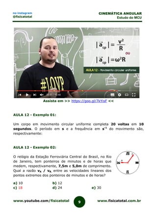 www.youtube.com/fisicatotal www.fisicatotal.com.br9
CINEMÁTICA ANGULAR
Estudo do MCU
no instagram
@fisicatotal
Assista em >> https://goo.gl/7kYisF <<
AULA 12 - Exemplo 01:
Um corpo em movimento circular uniforme completa 20 voltas em 10
segundos. O período em s e a frequência em s-1
do movimento são,
respectivamente:
AULA 12 - Exemplo 02:
O relógio da Estação Ferroviária Central do Brasil, no Rio
de Janeiro, tem ponteiros de minutos e de horas que
medem, respectivamente, 7,5m e 5,0m de comprimento.
Qual a razão vA / vB, entre as velocidades lineares dos
pontos extremos dos ponteiros de minutos e de horas?
a) 10 b) 12
c) 18 d) 24 e) 30
 