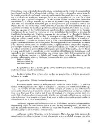Como todas estas actividades tienen la misma estructura que la práctica transformadora
(económica) pueden llevar el nombre de prácticas. No reciben este nombre a semejanza de
la práctica empírica (económica), como dice críticamente Raymond Aron; no es, entonces,
un procedimiento analógico, sino que deben ser nominadas así por tener la misma
estructura que la práctica empírica. En efecto esta última presenta tres elementos
invariantes: a) el trabajo humano, b) los medios de producción y c) el objeto de trabajo.
Aún más: esta estructura presupone, por ser transformadora, que al actuar a sobre c por
medio de b no sólo se modifica c sino también a, y esta relación transformativa de a y c
acarrea la necesidad de modificar (perfeccionar) incesantemente b. Pues bien: esta estruc-
tura que aparece en la práctica humana transformadora (económica), en las fuerzas
productivas de los hombres, reaparece en otras actividades: la científica, la artística, la
ideológica, la filosófica, etc. En todas aparecen los elementos a, b y c y la relación dialécti-
ca, de carácter transformativo, de ellas: “la ideología -dice por ejemplo Althusser- ya sea
religiosa, política, moral, jurídica o artística, transforma también su objeto: la ‘conciencia’
de los hombres” (La revolución teórica de Marx, p. 136). Ahora bien si todas estas actividades
o prácticas tienen la misma estructura general, se distinguen cualitativamente por su objeto
y su “modo de apropiación” del mundo externo. La práctica teórica y la práctica empírica,
por ejemplo, difieren de modo sustancial en lo que se refiere a su objeto: en el primer caso
se trata de conceptos o generalidades (ideológicas) por medio de las cuales, a través de un
proceso transformativo, se pretende conocer científica o filosóficamente la realidad; en el
segundo se hace referencia a una realidad que aparece como objeto de transformación en sí
misma. Althusser examina con detalle qué características presenta la estructura de la
práctica en la práctica teórica, y distingue, como se sabe, tres generalidades:
        la Generalidad I
        la Generalidad II y
        la Generalidad III.

      La generalidad I es la materia prima (pero, por tratarse de un nivel teórico, es una
materia prima de carácter conceptual).

       La Generalidad II se refiere a los medios de producción, al trabajo puramente
teórico, a la ciencia.

       La generalidad III hace alusión al conocimiento concreto.

        En consecuencia, como dice Althusser en La revolución teórica de Marx: “la práctica
teórica produce generalidades III por el trabajo de la Generalidad n en la Generalidad I” (p.
152). En resumen, resulta importante en verdad subrayar, en contra de todo reductivismo
mecanicista o historicista, la distinción relativa, la diferencia cualitativa de las diversas prácticas
(esto es: la diversidad de su objeto y todo lo que ello implica); pero conviene también hacer ver,
contra todo pluralismo, el común denominador de todas esas actividades: el hecho de que participen
todas de la misma estructura práctica (y que, desde luego, se hallan determinadas y condicionadas en
última instancia por la estructura económica).

        Althusser, inspirándose en la Introducción del 57 de Marx, hace una diferencia entre
objeto real y objeto de conocimiento (entre materia bruta y materia prima). En efecto, la
idea del círculo no es circular ni el concepto de color está coloreado. El conocimiento real,
científico, empieza en el objeto de conocimiento.

      Althusser escribe: “Cuando, en la Introducción, Marx dice que todo proceso de
conocimiento científico comienza por mía abstracción, una generalidad, y no por concretos

                                                                                                    10
 