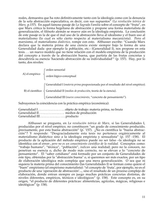 reales, demuestra que ha roto definitivamente tanto con la ideología como con la denuncia
de la sola abstracción especulativa, es decir, con sus supuestos” (La revolución teórica de
Marx, p.157). En aquel famoso pasaje de La Sagrada Familia sobre el concepto de “fruta”, en
que Marx critica la forma hegeliana de abstracción y propone una forma materialista de
generalización, el filósofo alemán se mueve aún en la ideología empirista. La conclusión
de este pasaje es la de que el mal uso de la abstracción lleva al idealismo y el buen uso al
materialismo (lo cual es sólo cierto respecto al materialismo mecanicista). Pero el
marxismo, el materialismo dialéctico, rompe con esto. Althusser escribe: “Cuando Marx
declara que la materia prima de una ciencia existe siempre bajo la forma de una
Generalidad dada -por ejemplo la población, etc.- (Generalidad I), nos propone en esta
tesis. . . un nuevo modelo que no tiene relación con el modelo empirista de la producción
del concepto a través de la abstracción buena, que partiría de las frutas concretas y
descubriría su esencia ‘haciendo abstracción de su individualidad’” (p. 157). Hay, por lo
tanto, dos niveles:

                       orden sensorial
   A) el empírico
                       orden lógico-conceptual

                       Generalidad I (materia prima proporcionada por el resultado del nivel empírico).

    B) el científico   Generalidad II (medios de producción, teoría de la ciencia).

                       Generalidad III (nuevo conocimiento, “concreto de pensamiento”).

Subrayemos la coincidencia con la práctica empírica (económica):
Generalidad I . . . . . . . . . . . . . . . . . objeto de trabajo: materia prima, no bruta
Generalidad II . . . . . . . . . . . . . . . . medios de producción
Generalidad III . . . . . . . . . . . . . . . . producto

        Althusser se pregunta, en La revolución teórica de Marx, si las Generalidades I,
producidas por el nivel empírico, no constituyen “un grado de conocimiento producido,
precisamente, por esta buena abstracción” (p. '157). ¿No es científica la “buena abstrac-
ción”? Y responde: “Desgraciadamente esta tesis no pertenece orgánicamente al
materialismo dialéctico sino a la ideología empirista y sensualista” (p. 157 -158). El
producto de la aplicación del método empírico puede no ser falso –la ideología no se
identifica con el error-, pero no es un conocimiento científico de la realidad. Conceptos como:
“trabajo humano”, “técnica”, “población”, indican una realidad; pero no la conocen, no
penetran su esencia o, dicho de modo más correcto, no se elevan a lo “concreto de
pensamiento”. El “saber cotidiano” está formado por un conjunto de Generalidades de
este tipo, obtenidas por la "abstracción buena" o, si queremos ser más exactos, por un tipo
de elaboración ideológica más compleja que una mera generalización. O sea que ni
siquiera la materia prima del conocimiento (las Generalidades I) se forman como quiere el
“buen” empirismo (el empirismo materialista): “el concepto de ‘fruta’, por ejemplo, no es el
producto de una ‘operación de abstracción’..., sino el resultado de un proceso complejo de
elaboración, donde entran siempre en juego muchas prácticas concretas distintas, de
niveles diferentes, empíricos, técnicos e ideológicos” (p. 158). Este concepto es, en su
origen, “el producto de diferentes prácticas: alimenticias, agrícolas, mágicas, religiosas e
ideológicas” (p. 158).


                                                                                                    11
 